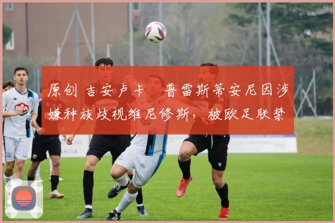原创 吉安卢卡・普雷斯蒂安尼因涉嫌种族歧视维尼修斯,被欧足联禁赛
