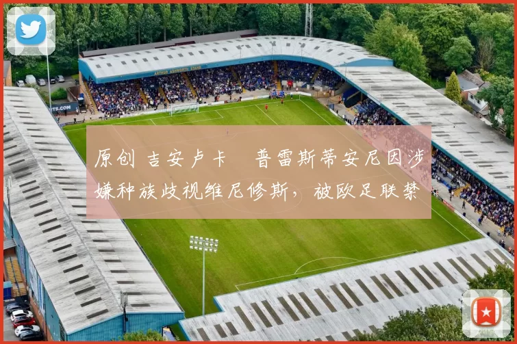 原创 吉安卢卡・普雷斯蒂安尼因涉嫌种族歧视维尼修斯,被欧足联禁赛