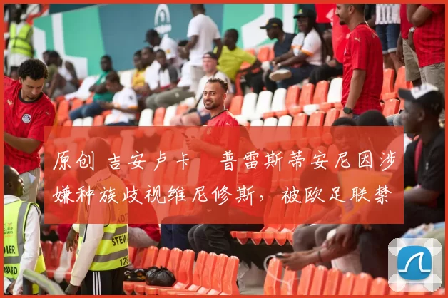 原创 吉安卢卡・普雷斯蒂安尼因涉嫌种族歧视维尼修斯，被欧足联禁赛