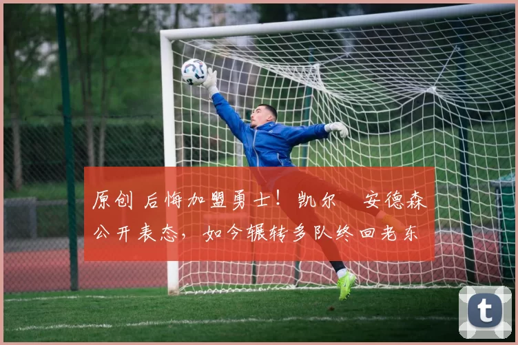 原创 后悔加盟勇士！凯尔・安德森公开表态，如今辗转多队终回老东家