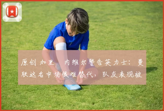 原创 加里・内维尔警告英力士：曼联这名中场很难替代，队友表现被赞 “离谱”