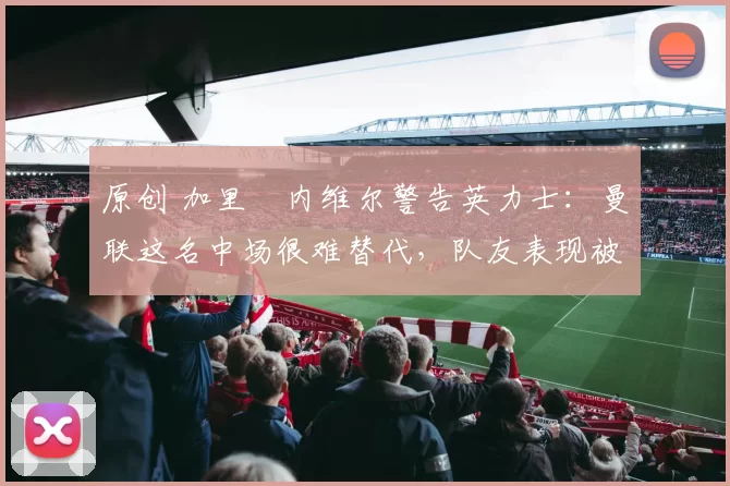 原创 加里・内维尔警告英力士:曼联这名中场很难替代,队友表现被赞 “离谱”