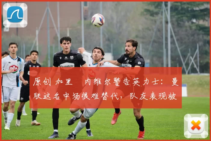 原创 加里・内维尔警告英力士：曼联这名中场很难替代，队友表现被赞 “离谱”