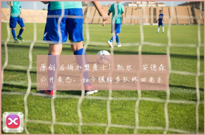 原创 后悔加盟勇士！凯尔・安德森公开表态，如今辗转多队终回老东家