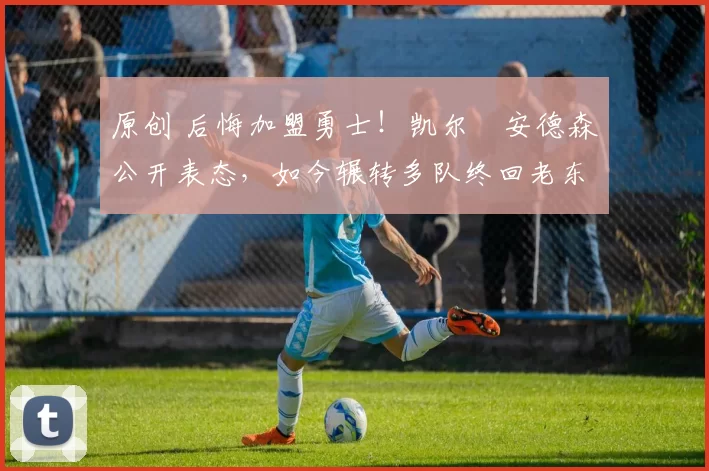 原创 后悔加盟勇士！凯尔・安德森公开表态，如今辗转多队终回老东家