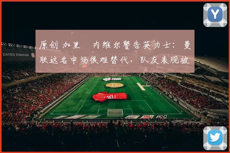 原创 加里・内维尔警告英力士：曼联这名中场很难替代，队友表现被赞 “离谱”