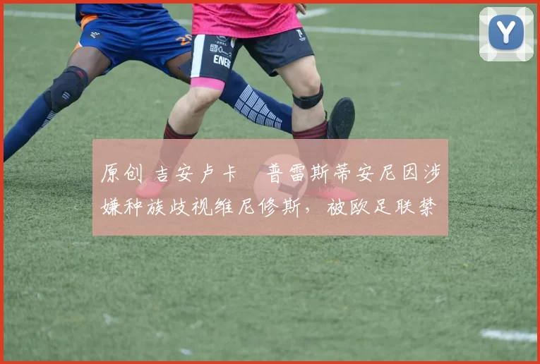 原创 吉安卢卡・普雷斯蒂安尼因涉嫌种族歧视维尼修斯，被欧足联禁赛