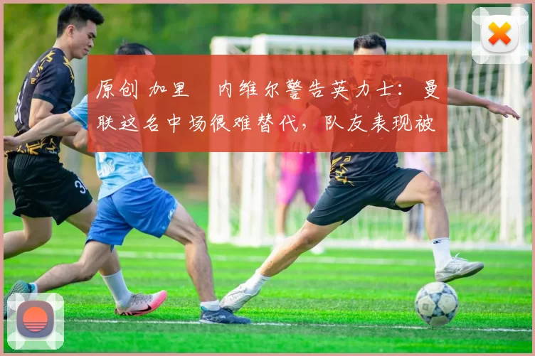 原创 加里・内维尔警告英力士:曼联这名中场很难替代,队友表现被赞 “离谱”