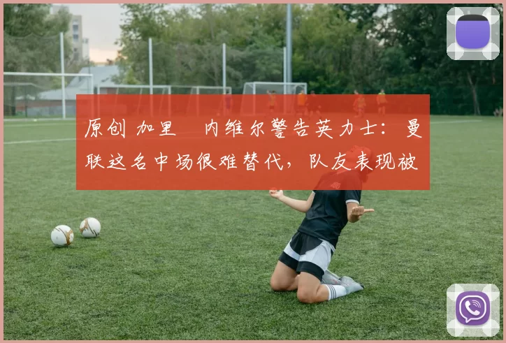 原创 加里・内维尔警告英力士：曼联这名中场很难替代，队友表现被赞 “离谱”