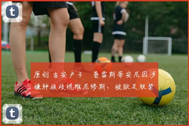 原创 吉安卢卡・普雷斯蒂安尼因涉嫌种族歧视维尼修斯，被欧足联禁赛