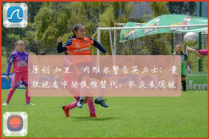 原创 加里・内维尔警告英力士：曼联这名中场很难替代，队友表现被赞 “离谱”