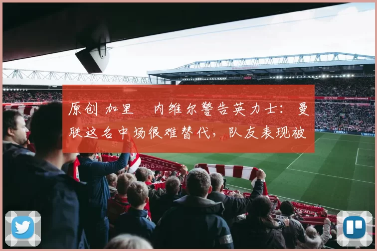 原创 加里・内维尔警告英力士：曼联这名中场很难替代，队友表现被赞 “离谱”