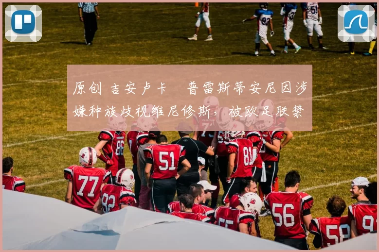 原创 吉安卢卡・普雷斯蒂安尼因涉嫌种族歧视维尼修斯,被欧足联禁赛