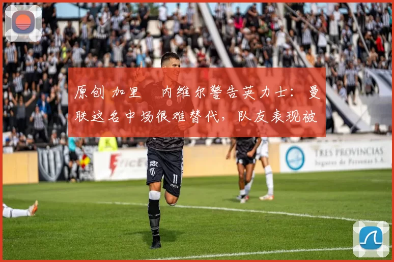 原创 加里・内维尔警告英力士：曼联这名中场很难替代，队友表现被赞 “离谱”