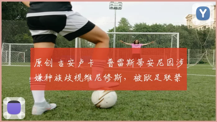 原创 吉安卢卡・普雷斯蒂安尼因涉嫌种族歧视维尼修斯,被欧足联禁赛