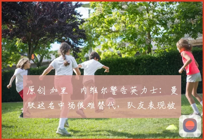 原创 加里・内维尔警告英力士：曼联这名中场很难替代，队友表现被赞 “离谱”