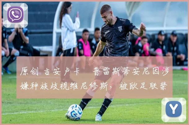 原创 吉安卢卡・普雷斯蒂安尼因涉嫌种族歧视维尼修斯,被欧足联禁赛