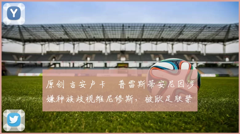 原创 吉安卢卡・普雷斯蒂安尼因涉嫌种族歧视维尼修斯，被欧足联禁赛