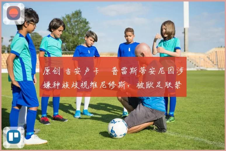 原创 吉安卢卡・普雷斯蒂安尼因涉嫌种族歧视维尼修斯，被欧足联禁赛