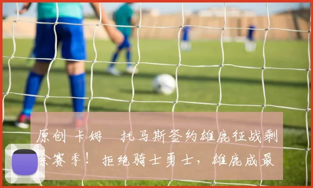 原创 卡姆・托马斯签约雄鹿征战剩余赛季!拒绝骑士勇士,雄鹿成最优选