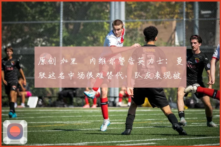 原创 加里・内维尔警告英力士：曼联这名中场很难替代，队友表现被赞 “离谱”