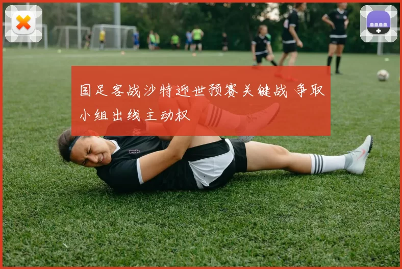 国足客战沙特迎世预赛关键战 争取小组出线主动权