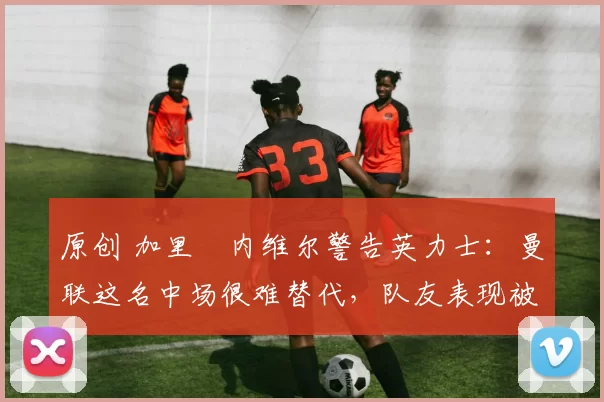 原创 加里・内维尔警告英力士：曼联这名中场很难替代，队友表现被赞 “离谱”
