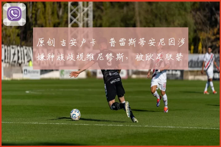 原创 吉安卢卡・普雷斯蒂安尼因涉嫌种族歧视维尼修斯,被欧足联禁赛