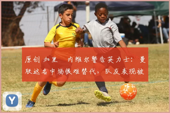 原创 加里・内维尔警告英力士：曼联这名中场很难替代，队友表现被赞 “离谱”