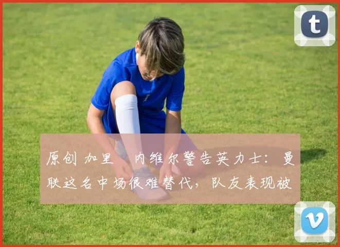 原创 加里・内维尔警告英力士：曼联这名中场很难替代，队友表现被赞 “离谱”