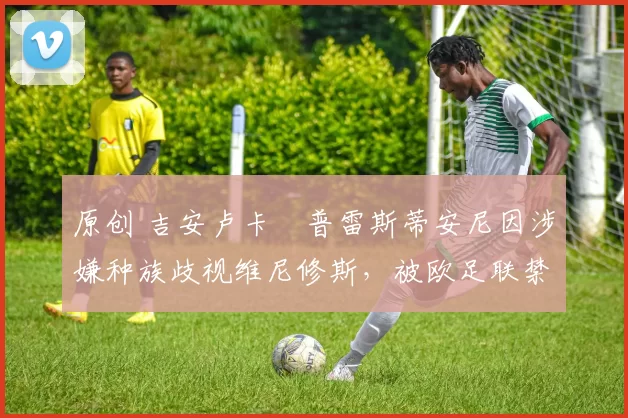 原创 吉安卢卡・普雷斯蒂安尼因涉嫌种族歧视维尼修斯，被欧足联禁赛