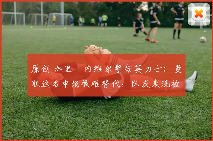 原创 加里・内维尔警告英力士：曼联这名中场很难替代，队友表现被赞 “离谱”