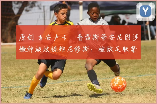 原创 吉安卢卡・普雷斯蒂安尼因涉嫌种族歧视维尼修斯,被欧足联禁赛