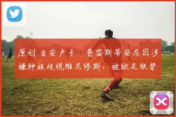 原创 吉安卢卡・普雷斯蒂安尼因涉嫌种族歧视维尼修斯，被欧足联禁赛