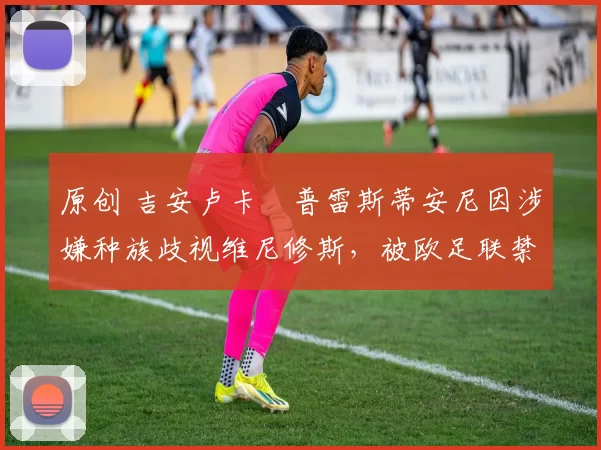 原创 吉安卢卡・普雷斯蒂安尼因涉嫌种族歧视维尼修斯,被欧足联禁赛