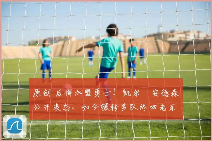 原创 后悔加盟勇士！凯尔・安德森公开表态，如今辗转多队终回老东家