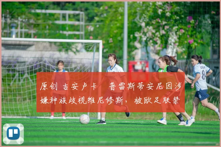 原创 吉安卢卡・普雷斯蒂安尼因涉嫌种族歧视维尼修斯,被欧足联禁赛