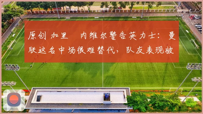 原创 加里・内维尔警告英力士：曼联这名中场很难替代，队友表现被赞 “离谱”