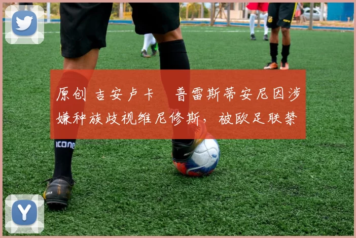 原创 吉安卢卡・普雷斯蒂安尼因涉嫌种族歧视维尼修斯，被欧足联禁赛