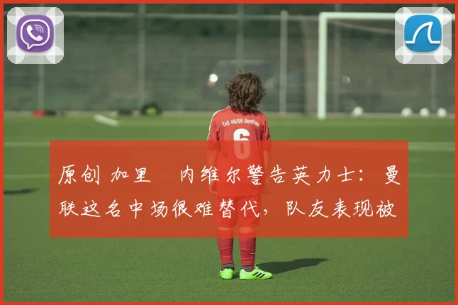 原创 加里・内维尔警告英力士：曼联这名中场很难替代，队友表现被赞 “离谱”