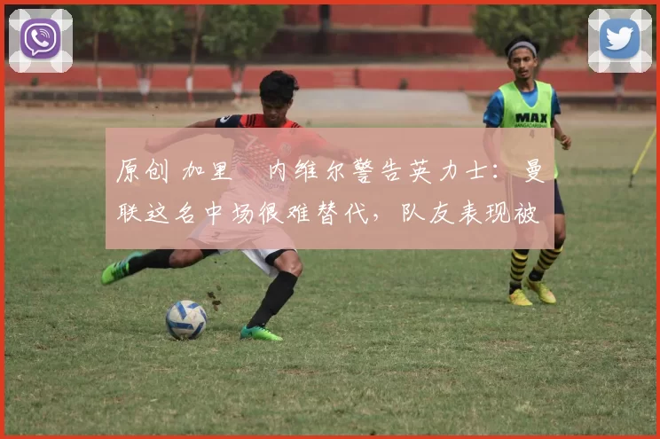 原创 加里・内维尔警告英力士：曼联这名中场很难替代，队友表现被赞 “离谱”