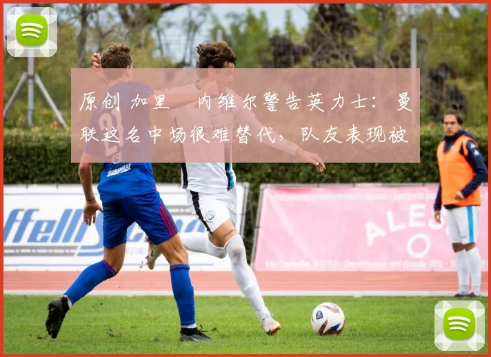 原创 加里・内维尔警告英力士：曼联这名中场很难替代，队友表现被赞 “离谱”