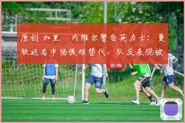 原创 加里・内维尔警告英力士：曼联这名中场很难替代，队友表现被赞 “离谱”