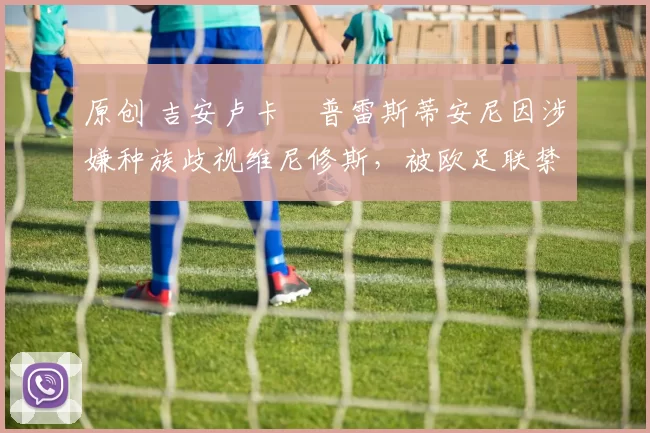 原创 吉安卢卡・普雷斯蒂安尼因涉嫌种族歧视维尼修斯，被欧足联禁赛