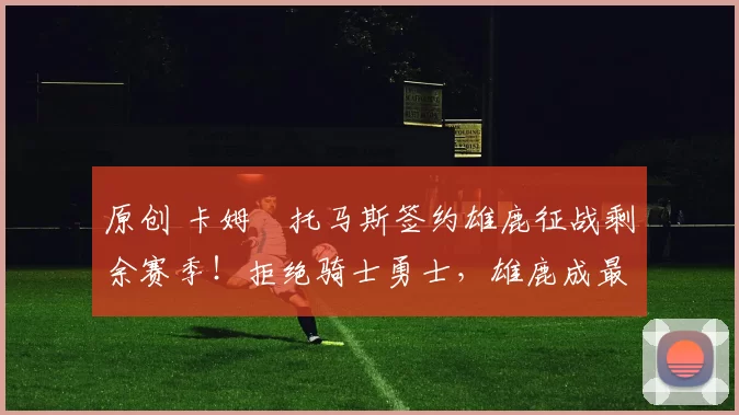 原创 卡姆・托马斯签约雄鹿征战剩余赛季！拒绝骑士勇士，雄鹿成最优选