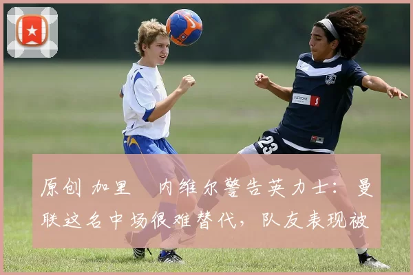 原创 加里・内维尔警告英力士：曼联这名中场很难替代，队友表现被赞 “离谱”