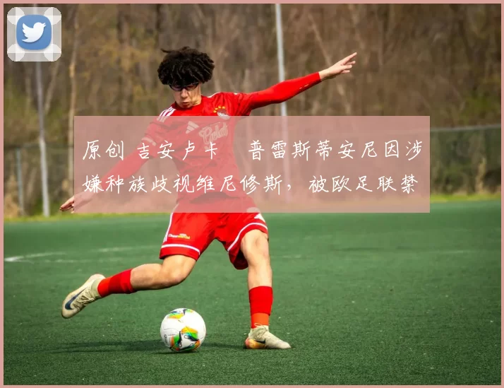 原创 吉安卢卡・普雷斯蒂安尼因涉嫌种族歧视维尼修斯,被欧足联禁赛