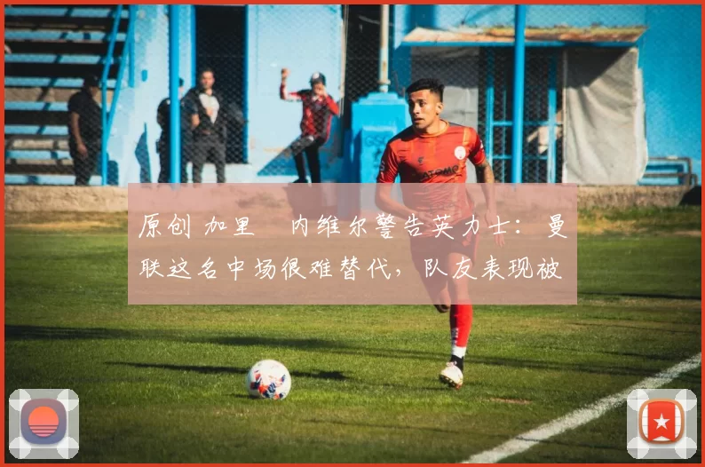 原创 加里・内维尔警告英力士：曼联这名中场很难替代，队友表现被赞 “离谱”