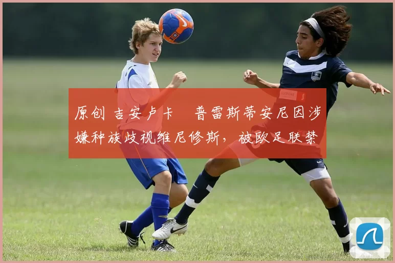 原创 吉安卢卡・普雷斯蒂安尼因涉嫌种族歧视维尼修斯，被欧足联禁赛