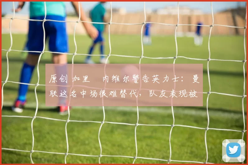 原创 加里・内维尔警告英力士：曼联这名中场很难替代，队友表现被赞 “离谱”